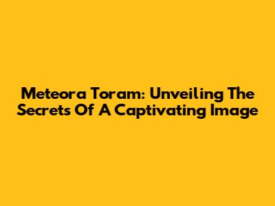 Meteora Toram: Unveiling The Secrets Of A Captivating Image