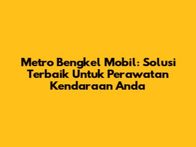 Metro Bengkel Mobil: Solusi Terbaik Untuk Perawatan Kendaraan Anda