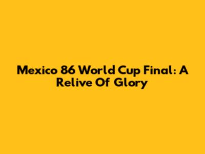 Mexico '86 World Cup Final: A Relive Of Glory