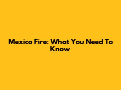 Mexico Fire: What You Need To Know