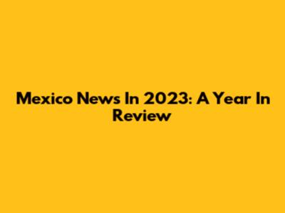 Mexico News In 2023: A Year In Review