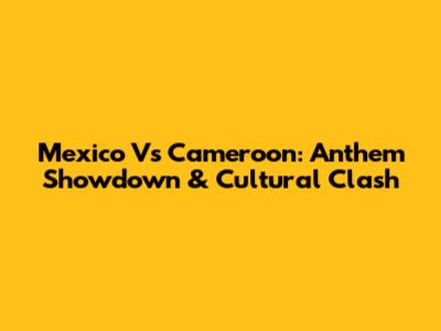 Mexico Vs Cameroon: Anthem Showdown & Cultural Clash