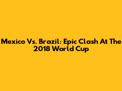 Mexico Vs. Brazil: Epic Clash At The 2018 World Cup