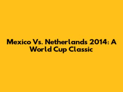 Mexico Vs. Netherlands 2014: A World Cup Classic
