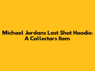 Michael Jordan's Last Shot Hoodie: A Collector's Item