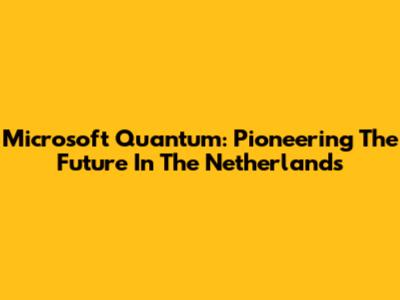 Microsoft Quantum: Pioneering The Future In The Netherlands