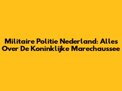 Militaire Politie Nederland: Alles Over De Koninklijke Marechaussee