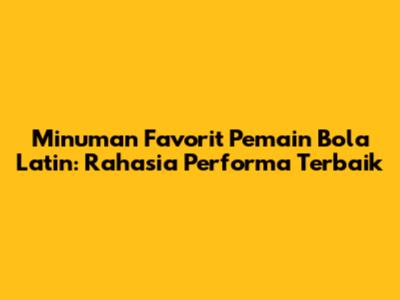 Minuman Favorit Pemain Bola Latin: Rahasia Performa Terbaik