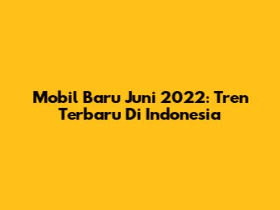 Mobil Baru Juni 2022: Tren Terbaru Di Indonesia