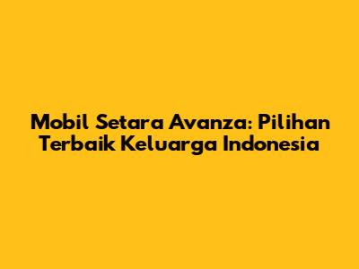 Mobil Setara Avanza: Pilihan Terbaik Keluarga Indonesia