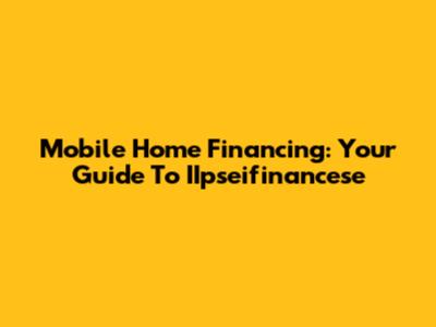 Mobile Home Financing: Your Guide To IIpseifinancese