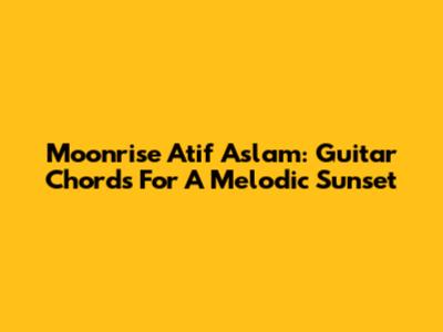Moonrise Atif Aslam: Guitar Chords For A Melodic Sunset