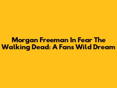 Morgan Freeman In Fear The Walking Dead: A Fan's Wild Dream