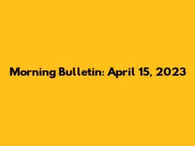 Morning Bulletin: April 15, 2023