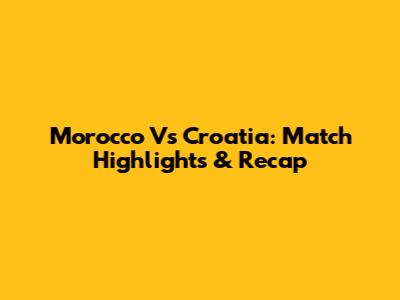 Morocco Vs Croatia: Match Highlights & Recap