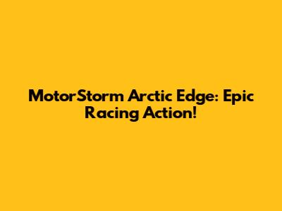MotorStorm Arctic Edge: Epic Racing Action!