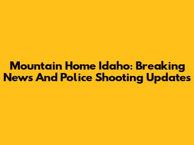 Mountain Home Idaho: Breaking News And Police Shooting Updates