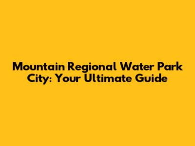 Mountain Regional Water Park City: Your Ultimate Guide