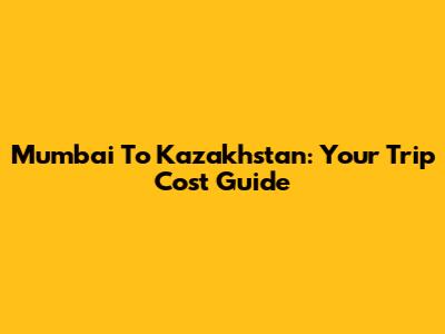 Mumbai To Kazakhstan: Your Trip Cost Guide