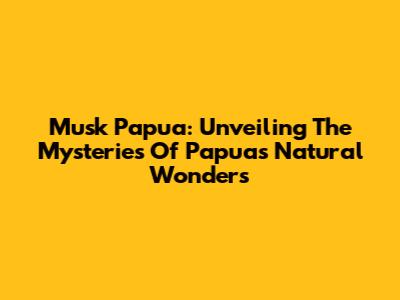 Musk Papua: Unveiling The Mysteries Of Papua's Natural Wonders