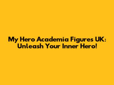 My Hero Academia Figures UK: Unleash Your Inner Hero!