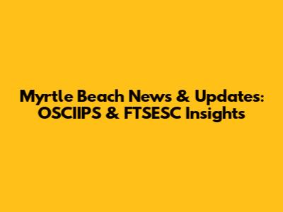 Myrtle Beach News & Updates: OSCIIPS & FTSESC Insights