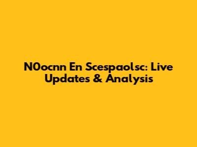 N0ocnn En Scespaolsc: Live Updates & Analysis