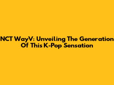 NCT WayV: Unveiling The Generation Of This K-Pop Sensation