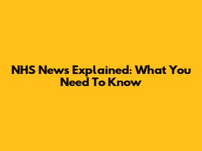 NHS News Explained: What You Need To Know