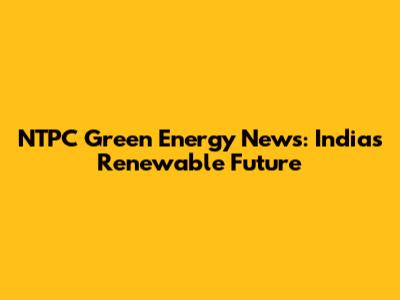 NTPC Green Energy News: India's Renewable Future