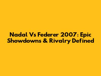 Nadal Vs Federer 2007: Epic Showdowns & Rivalry Defined