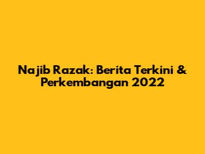 Najib Razak: Berita Terkini & Perkembangan 2022