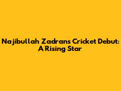 Najibullah Zadran's Cricket Debut: A Rising Star