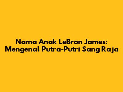 Nama Anak LeBron James: Mengenal Putra-Putri Sang Raja