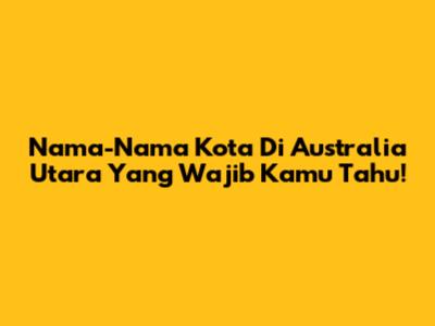 Nama-Nama Kota Di Australia Utara Yang Wajib Kamu Tahu!