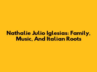 Nathalie Julio Iglesias: Family, Music, And Italian Roots