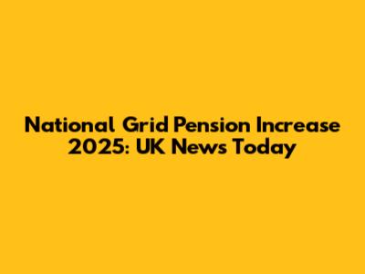 National Grid Pension Increase 2025: UK News Today