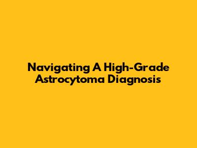 Navigating A High-Grade Astrocytoma Diagnosis