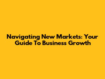 Navigating New Markets: Your Guide To Business Growth