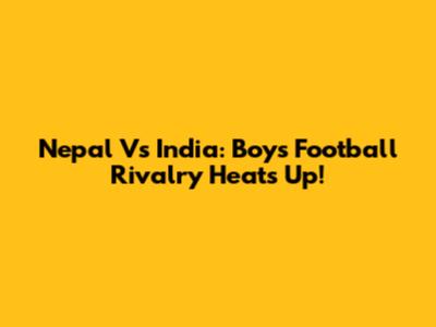 Nepal Vs India: Boy's Football Rivalry Heats Up!