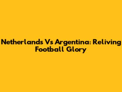 Netherlands Vs Argentina: Reliving Football Glory