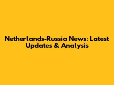 Netherlands-Russia News: Latest Updates & Analysis