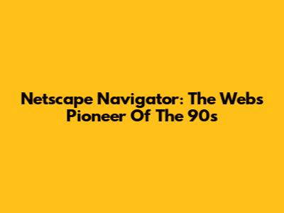 Netscape Navigator: The Web's Pioneer Of The 90s
