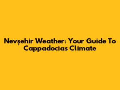 Nevşehir Weather: Your Guide To Cappadocia's Climate