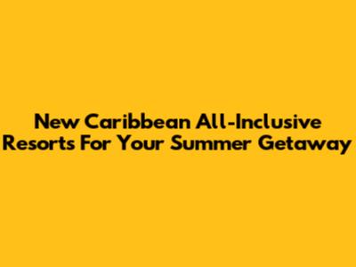 New Caribbean All-Inclusive Resorts For Your Summer Getaway
