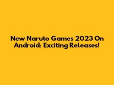 New Naruto Games 2023 On Android: Exciting Releases!