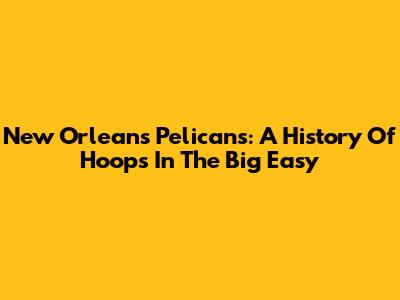 New Orleans Pelicans: A History Of Hoops In The Big Easy