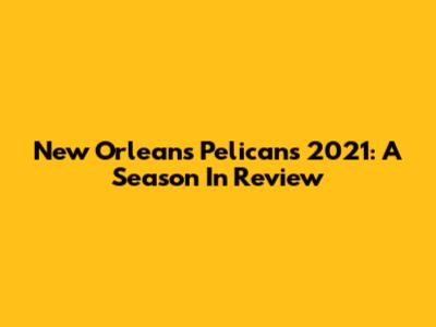 New Orleans Pelicans 2021: A Season In Review