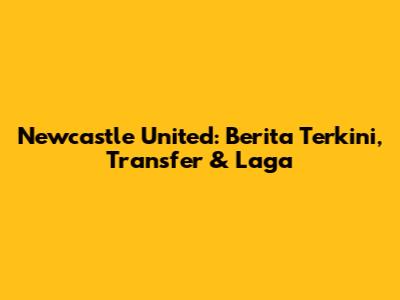 Newcastle United: Berita Terkini, Transfer & Laga