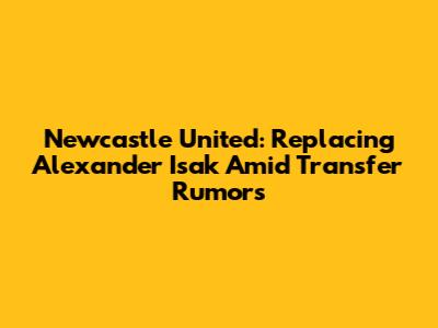 Newcastle United: Replacing Alexander Isak Amid Transfer Rumors